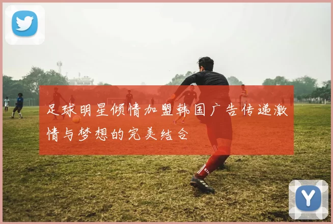 足球明星倾情加盟韩国广告传递激情与梦想的完美结合