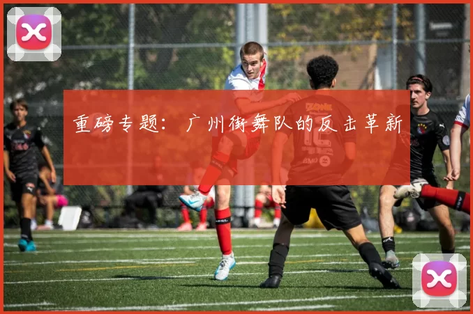 重磅专题：广州街舞队的反击革新