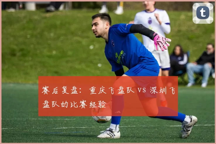 赛后复盘：重庆飞盘队 vs 深圳飞盘队的比赛经验