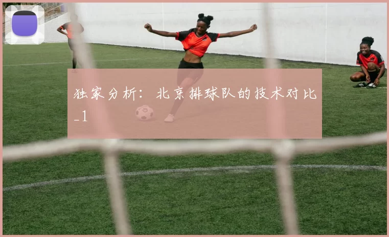 独家分析：北京排球队的技术对比_1