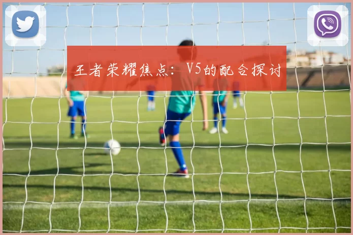 王者荣耀焦点：V5的配合探讨
