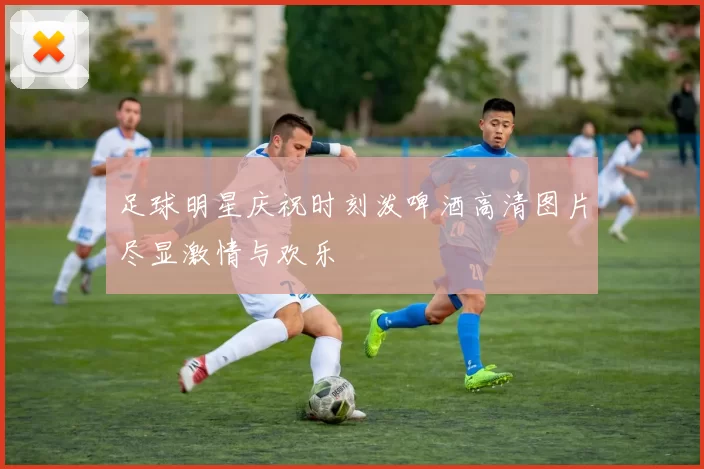 足球明星庆祝时刻泼啤酒高清图片尽显激情与欢乐