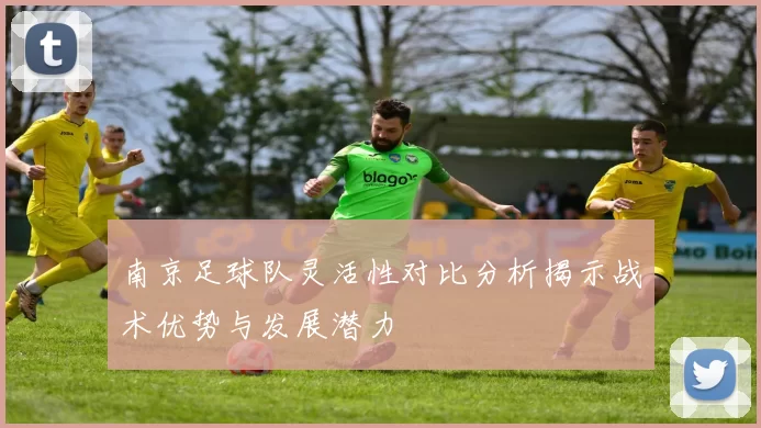 南京足球队灵活性对比分析揭示战术优势与发展潜力