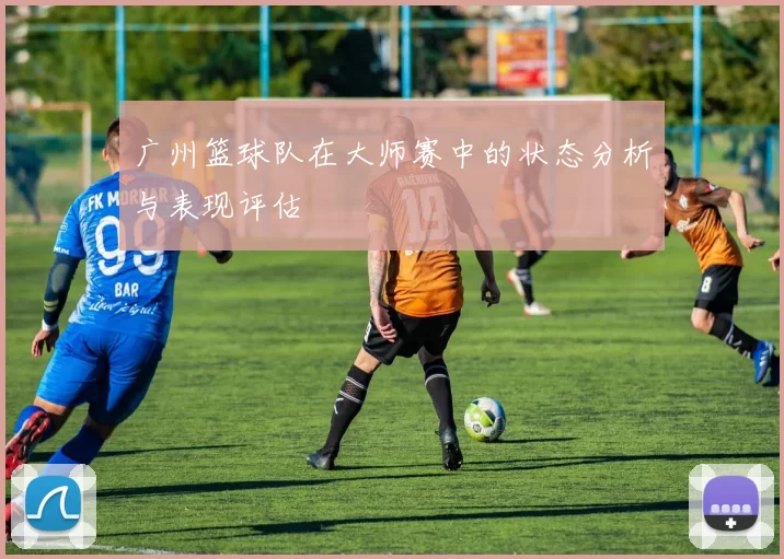 广州篮球队在大师赛中的状态分析与表现评估